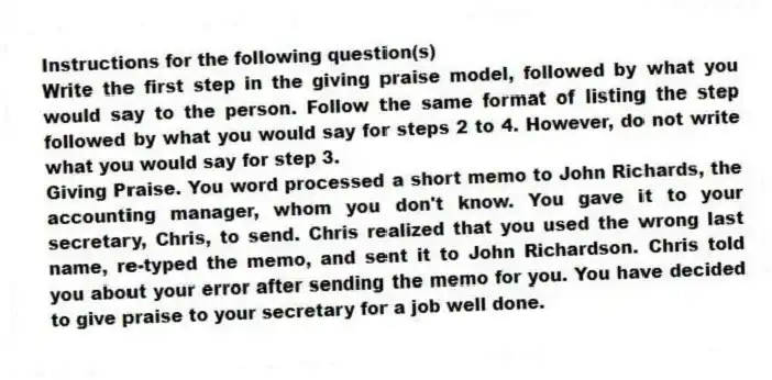 Instructions for the following question(s)
Write the first step in the giving praise model, followed by what you would say to the person. Follow the same format of listing the step followed by what you would say for steps 2 to 4. However, do not write what you would say for step 3.
-Giving Praise. You word processed a short memo to John Richards, the accounting manager, whom you don't know. You gave it to your secretary, Chris, to send. Chris realized that you used the wrong last name, re-typed the memo, and sent it to John Richardson. Chris told you about your error after sending the memo for you. You have decided to give praise to your secretary for a job well done.