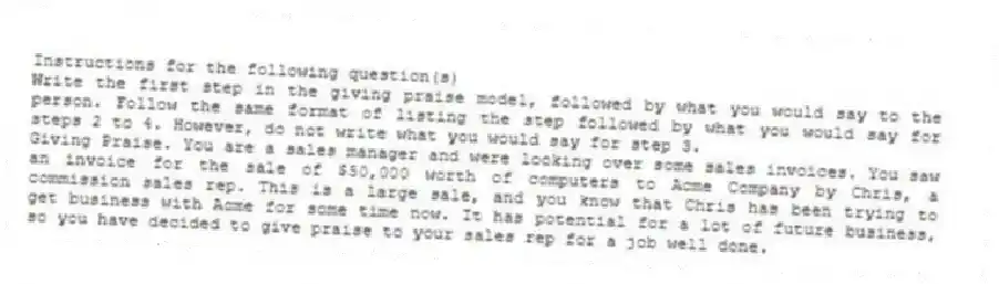 Instructions for the following question(s)
Write the first step in the giving praise model, followed by what you would say to the person. Follow the same format of listing the step followed by what you would say for steps 2 to 4. However, do not write what you would say for step 3.
-Giving Praise. You are a sales manager and were looking over some sales invoices. You saw an invoice for the sale of $50,000 worth of computers to Acme Company by Chris, a commission sales rep. This is a large sale, and you know that Chris has been trying to get business with Acme for some time now. It has potential for a lot of future business, so you have decided to give praise to your sales rep for a job well done.