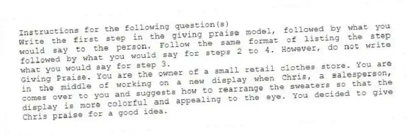 Instructions for the following question(s)
Write the first step in the giving praise model, followed by what you would say to the person. Follow the same format of listing the step followed by what you would say for steps 2 to 4. However, do not write what you would say for step 3.
-Giving Praise. You are the owner of a small retail clothes store. You are in the middle of working on a new display when Chris, a salesperson, comes over to you and suggests how to rearrange the sweaters so that the display is more colorful and appealing to the eye. You decided to give Chris praise for a good idea.