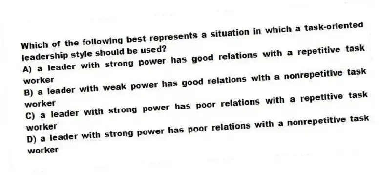 Which of the following best represents a situation in which a task-oriented leadership style should be used?
A) a leader with strong power has good relations with a repetitive task worker
B) a leader with weak power has good relations with a nonrepetitive task worker
C) a leader with strong power has poor relations with a repetitive task worker
D) a leader with strong power has poor relations with a nonrepetitive task worker
