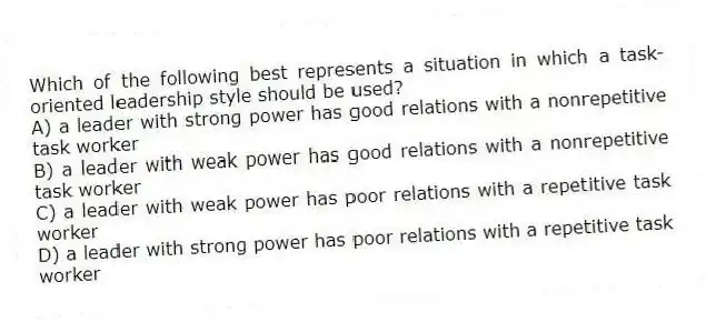 Which of the following best represents a situation in which a task-oriented leadership style should be used?
A) a leader with strong power has good relations with a nonrepetitive task worker
B) a leader with weak power has good relations with a nonrepetitive task worker
C) a leader with weak power has poor relations with a repetitive task worker
D) a leader with strong power has poor relations with a repetitive task worker