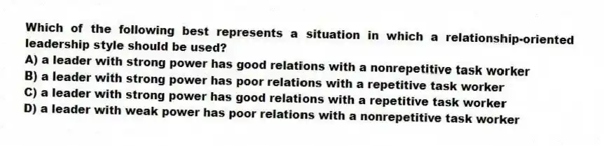 Which of the following best represents a situation in which a relationship-oriented leadership style should be used?
A) a leader with strong power has good relations with a nonrepetitive task worker
B) a leader with strong power has poor relations with a repetitive task worker
C) a leader with strong power has good relations with a repetitive task worker
D) a leader with weak power has poor relations with a nonrepetitive task worker