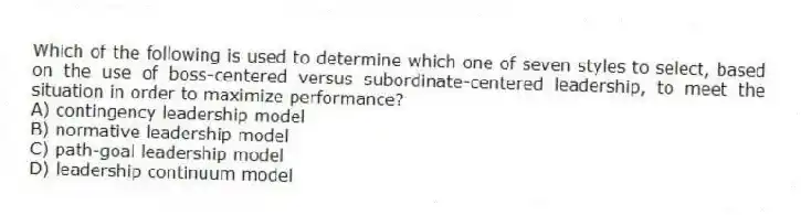 Which of the following is used to determine which one of seven styles to select, based on the use of boss-centered versus subordinate-centered leadership, to meet the situation in order to maximize performance?
A) contingency leadership model
B) normative leadership model
C) path-goal leadership model
D) leadership continuum model