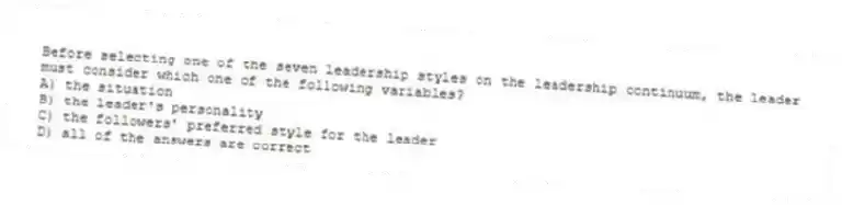 Before selecting one of the seven leadership styles on the leadership continuum, the leader must consider which one of the following variables?
A) the situation
B) the leader's personality
C) the followers' preferred style for the leader
D) all of the answers are correct