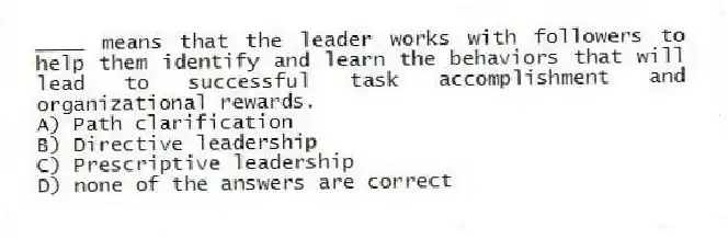 ____ means that the leader works with followers to help them identify and learn the behaviors that will lead to successful task accomplishment and organizational rewards.
A) Path clarification
B) Directive leadership
C) Prescriptive leadership
D) none of the answers are correct