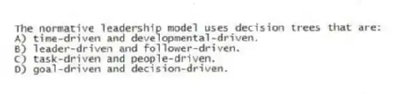 The normative leadership model uses decision trees that are:
A) time-driven and developmental-driven.
B) leader-driven and follower-driven.
C) task-driven and people-driven.
D) goal-driven and decision-driven.