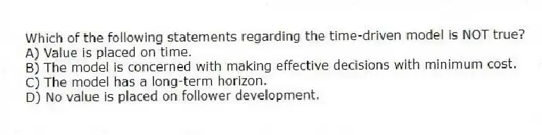 Which of the following statements regarding the time-driven model is NOT true?
A) Value is placed on time.
B) The model is concerned with making effective decisions with minimum cost.
C) The model has a long-term horizon.
D) No value is placed on follower development.
