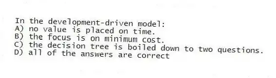 In the development-driven model:
A) no value is placed on time.
B) the focus is on minimum cost.
C) the decision tree is boiled down to two questions.
D) all of the answers are correct