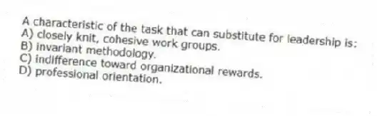 A characteristic of the task that can substitute for leadership is:
A) closely knit, cohesive work groups.
B) invariant methodology.
C) indifference toward organizational rewards.
D) professional orientation.