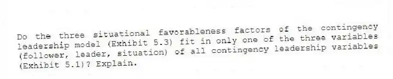 Do the three situational favorableness factors of the contingency leadership model (Exhibit 5.3) fit in only one of the three variables (follower, leader, situation) of all contingency leadership variables (Exhibit 5.1)? Explain.