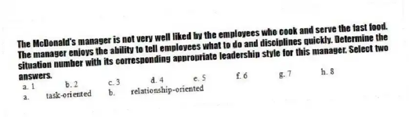 The McDonald's manager is not very well liked by the employees who cook and serve the fast food. The manager enjoys the ability to tell employees what to do and disciplines quickly. Determine the situation number with its corresponding appropriate leadership style for this manager. Select two answers.