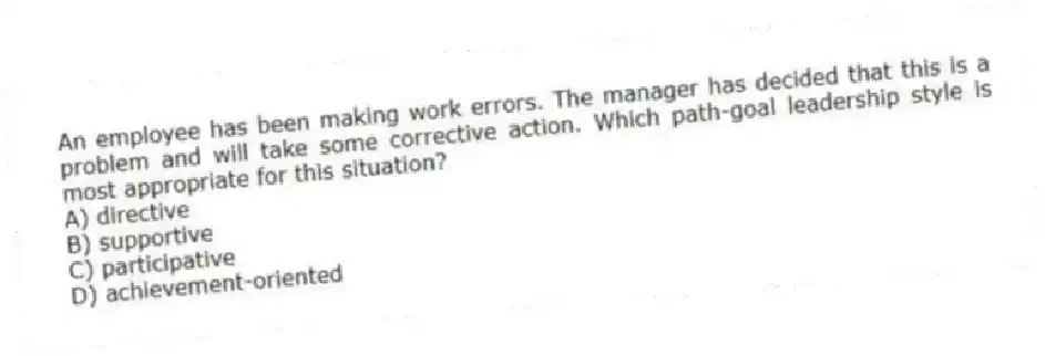 An employee has been making work errors. The manager has decided that this is a problem and will take some corrective action. Which path-goal leadership style is most appropriate for this situation?
A) directive
B) supportive
C) participative
D) achievement-oriented