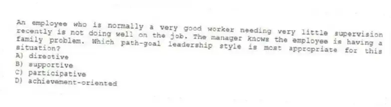 An employee who is normally a very good worker needing very little supervision recently is not doing well on the job. The manager knows the employee is having a family problem. Which path-goal leadership style is most appropriate for this situation?
A) directive
B) supportive
C) participative
D) achievement-oriented