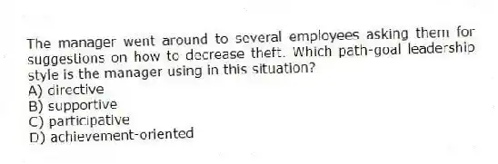 The manager went around to several employees asking them for suggestions on how to decrease theft. Which path-goal leadership style is the manager using in this situation?
A) directive
B) supportive
C) participative
D) achievement-oriented