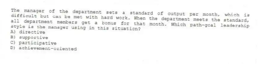 The manager of the department sets a standard of output per month, which is difficult but can be met with hard work. When the department meets the standard, all department members get a bonus for that month. Which path-goal leadership style is the manager using in this situation?
A) directive
B) supportive
C) participative
D) achievement-oriented