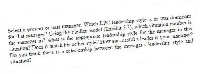 Select a present or past manager. Which LPC leadership style is or was dominant for that manager? Using the Fiedler model (Exhibit 5.3), which situation number is the manager in? What is the appropriate leadership style for the manager in this situation? Does it match his or her style? How successful a leader is your manager? Do you think there is a relationship between the manager's leadership style and situation?