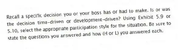 Recall a specific decision you or your boss has or had to make. Is or was the decision time-driven or development-driven? Using Exhibit 5.9 or 5.10, select the appropriate participation style for the situation. Be sure to state the questions you answered and how (H or L) you answered each.
