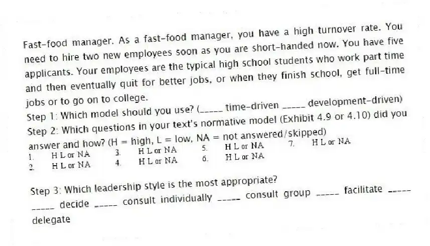 Fast-food manager. As a fast-food manager, you have a high turnover rate. You need to hire two new employees soon as you are short-handed now. You have five applicants. Your employees are the typical high school students who work part time and then eventually quit for better jobs, or when they finish school, get full-time jobs or to go on to college.
Step 1: Which model should you use? (_____ time-driven _____ development-driven)
Step 2: Which questions in your text's normative model (Exhibit 4.9 or 4.10) did you answer and how? (H = high, L = low, NA = not answered/skipped)
Step 3: Which leadership style is the most appropriate?
_____ decide _____ consult individually _____ consult group _____ facilitate _____ delegate