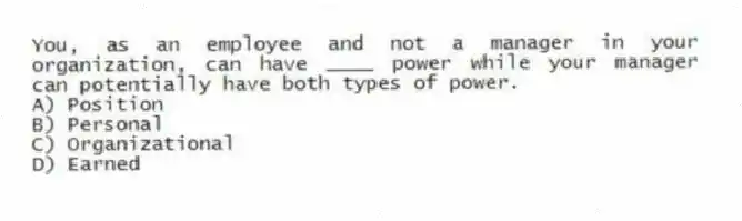 You, as an employee and not a manager in your organization, can have ____ power while your manager can potentially have both types of power.
A) Position
B) Personal
C) Organizational
D) Earned