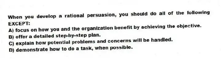 When you develop a rational persuasion, you should do all of the following EXCEPT:
A) focus on how you and the organization benefit by achieving the objective.
B) offer a detailed step-by-step plan.
C) explain how potential problems and concerns will be handled.
D) demonstrate how to do a task, when possible.