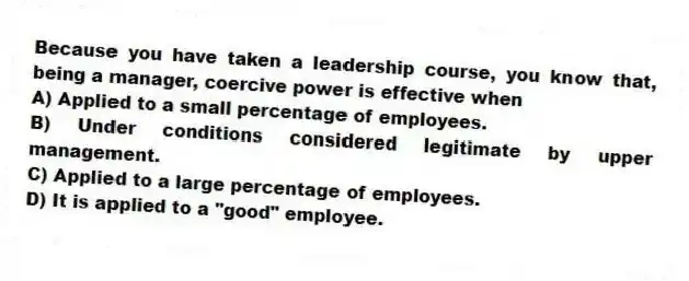 Because you have taken a leadership course, you know that, being a manager, coercive power is effective when
A) Applied to a small percentage of employees.
B) Under conditions considered legitimate by upper management.
C) Applied to a large percentage of employees.
D) It is applied to a "good" employee.