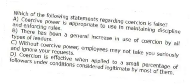 Which of the following statements regarding coercion is false?
A) Coercive power is appropriate to use in maintaining discipline and enforcing rules.
B) There has been a general increase in use of coercion by all types of leaders.
C) Without coercive power, employees may not take you seriously and ignore your requests.
D) Coercion is effective when applied to a small percentage of followers under conditions considered legitimate by most of them.