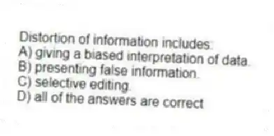 Distortion of information includes:
A) giving a biased interpretation of data.
B) presenting false information.
C) selective editing.
D) all of the answers are correct