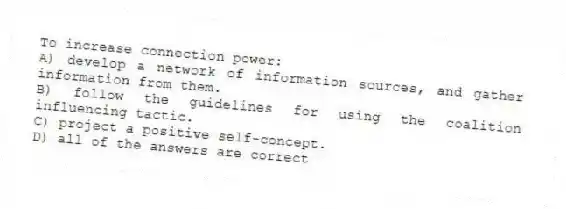 To increase connection power:
A) develop a network of information sources, and gather information from them.
B) follow the guidelines for using the coalition influencing tactic.
C) project a positive self-concept.
D) all of the answers are correct