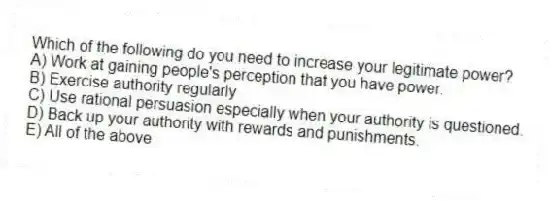 Which of the following do you need to increase your legitimate power?
A) Work at gaining people's perception that you have power.
B) Exercise authority regularly
C) Use rational persuasion especially when your authority is questioned.
D) Back up your authority with rewards and punishments.
E) All of the above