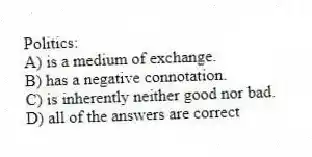 Politics:
A) is a medium of exchange.
B) has a negative connotation.
C) is inherently neither good nor bad.
D) all of the answers are correct