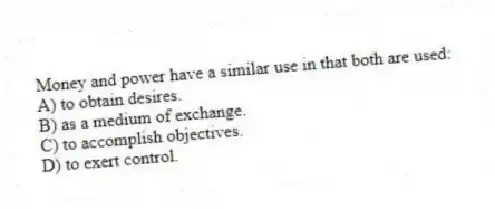 Money and power have a similar use in that both are used:
A) to obtain desires.
B) as a medium of exchange.
C) to accomplish objectives.
D) to exert control.
