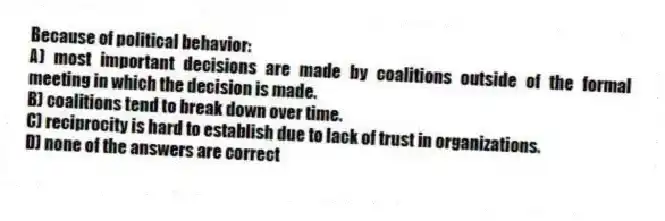Because of political behavior:
A) most important decisions are made by coalitions outside of the formal meeting in which the decision is made.
B) coalitions tend to break down over time.
C) reciprocity is hard to establish due to lack of trust in organizations.
D) none of the answers are correct