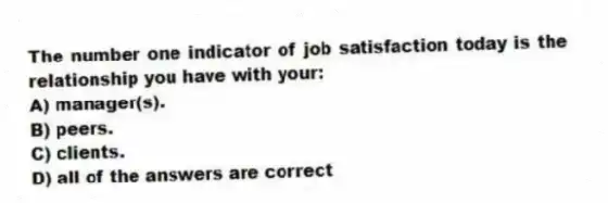 The number one indicator of job satisfaction today is the relationship you have with your:
A) manager(s).
B) peers.
C) clients.
D) all of the answers are correct