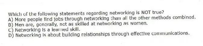 Which of the following statements regarding networking is NOT true?
A) More people find jobs through networking than all the other methods combined.
B) Men are, generally, not as skilled at networking as women.
C) Networking is a learned skill.
D) Networking is about building relationships through effective communications.