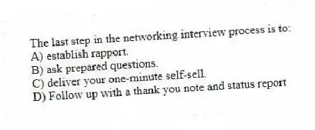 The last step in the networking interview process is to:
A) establish rapport.
B) ask prepared questions.
C) deliver your one-minute self-sell.
D) Follow up with a thank you note and status report