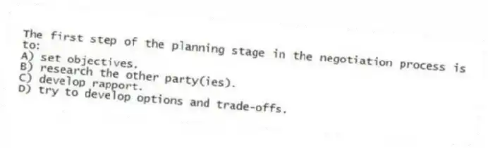 The first step of the planning stage in the negotiation process is to:
A) set objectives.
B) research the other party(ies).
C) develop rapport.
D) try to develop options and trade-offs.