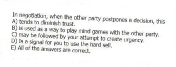 In negotiation, when the other party postpones a decision, this
A) tends to diminish trust.
B) is used as a way to play mind games with the other party.
C) may be followed by your attempt to create urgency.
D) Is a signal for you to use the hard sell.
E) All of the answers are correct.