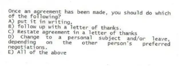 Once an agreement has been made, you should do which of the following?
A) put it in writing.
B) follow up with a letter of thanks.
C) Restate agreement in a letter of thanks
D) Change to a personal subject and/or leave, depending on the other person's preferred negotiations.
E) All of the above