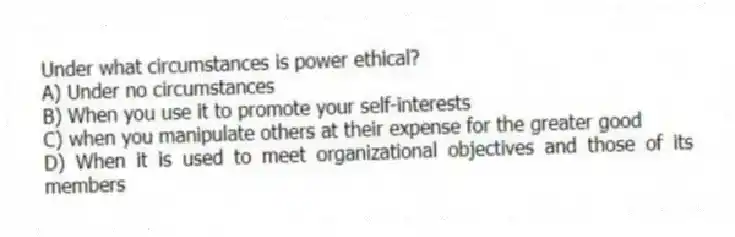 Under what circumstances is power ethical?
A) Under no circumstances
B) When you use it to promote your self-interests
C) when you manipulate others at their expense for the greater good
D) When it is used to meet organizational objectives and those of its members
