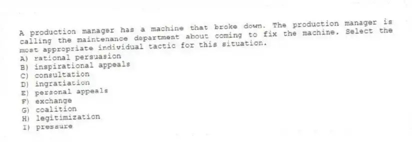 A production manager has a machine that broke down. The production manager is calling the maintenance department about coming to fix the machine. Select the most appropriate individual tactic for this situation.
A) rational persuasion
B) inspirational appeals
C) consultation
D) ingratiation
E) personal appeals
F) exchange
G) coalition
H) legitimization
I) pressure