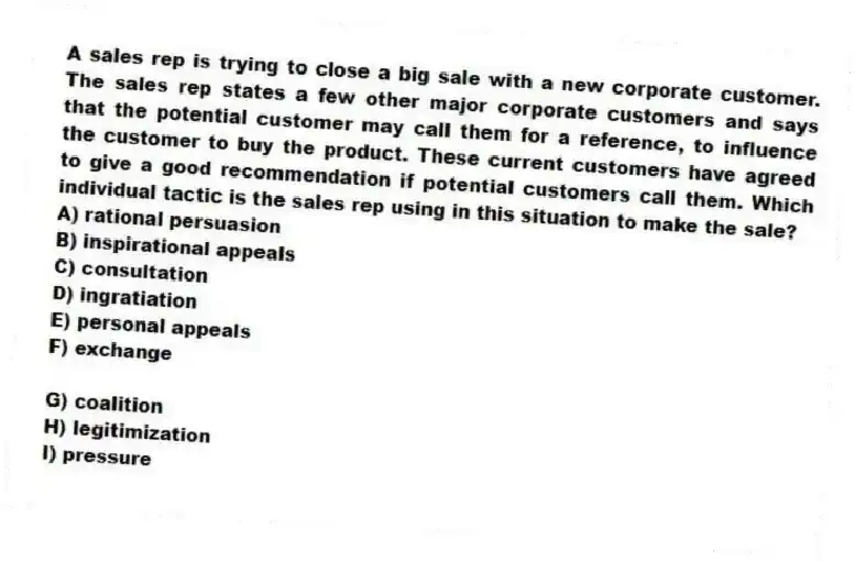 A sales rep is trying to close a big sale with a new corporate customer. The sales rep states a few other major corporate customers and says that the potential customer may call them for a reference, to influence the customer to buy the product. These current customers have agreed to give a good recommendation if potential customers call them. Which individual tactic is the sales rep using in this situation to make the sale?
A) rational persuasion
B) inspirational appeals
C) consultation
D) ingratiation
E) personal appeals
F) exchange
G) coalition
H) legitimization
I) pressure