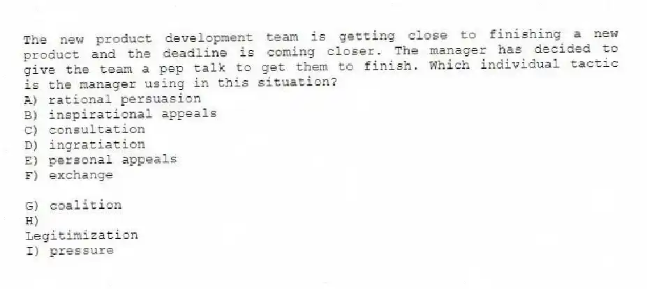 The new product development team is getting close to finishing a new product and the deadline is coming closer. The manager has decided to give the team a pep talk to get them to finish. Which individual tactic is the manager using in this situation?
A) rational persuasion
B) inspirational appeals
C) consultation
D) ingratiation
E) personal appeals
F) exchange
G) coalition
H)
Legitimization
I) pressure