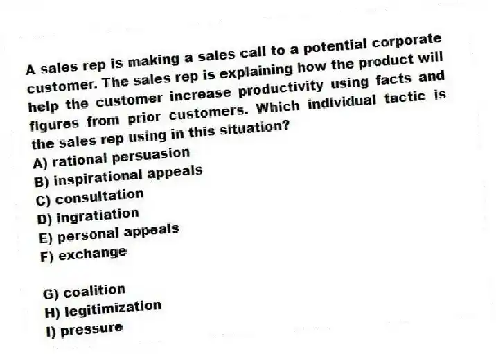 A sales rep is making a sales call to a potential corporate customer. The sales rep is explaining how the product will help the customer increase productivity using facts and figures from prior customers. Which individual tactic is the sales rep using in this situation?
A) rational persuasion
B) inspirational appeals
C) consultation
D) ingratiation
E) personal appeals
F) exchange
G) coalition
H) legitimization
I) pressure