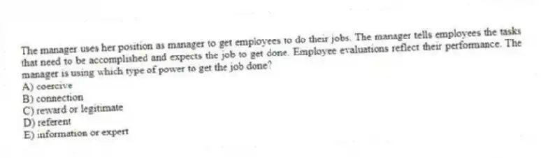 The manager uses her position as manager to get employees to do their jobs. The manager tells employees the tasks that need to be accomplished and expects the job to get done. Employee evaluations reflect their performance. The manager is using which type of power to get the job done?
A) coercive
B) connection
C) reward or legitimate
D) referent
E) information or expert