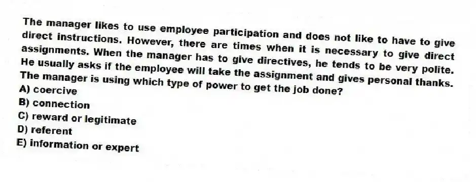 The manager likes to use employee participation and does not like to have to give direct instructions. However, there are times when it is necessary to give direct assignments. When the manager has to give directives, he tends to be very polite. He usually asks if the employee will take the assignment and gives personal thanks. The manager is using which type of power to get the job done?
A) coercive
B) connection
C) reward or legitimate
D) referent
E) information or expert