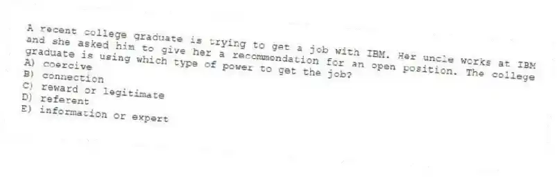 A recent college graduate is trying to get a job with IBM. Her uncle works at IBM and she asked him to give her a recommendation for an open position. The college graduate is using which type of power to get the job?
A) coercive
B) connection
C) reward or legitimate
D) referent
E) information or expert
