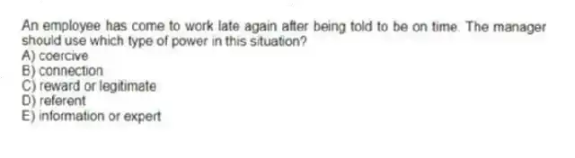 An employee has come to work late again after being told to be on time. The manager should use which type of power in this situation?
A) coercive
B) connection
C) reward or legitimate
D) referent
E) information or expert