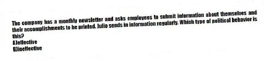 The company has a monthly newsletter and asks employees to submit information about themselves and their accomplishments to be printed. Julio sends in information regularly. Which type of political behavior is this?
A)effective
B)ineffective