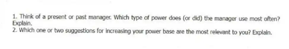 1. Think of a present or past manager. Which type of power does (or did) the manager use most often? Explain.
2. Which one or two suggestions for increasing your power base are the most relevant to you? Explain.