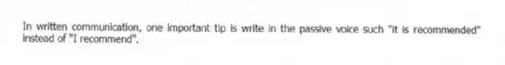 In written communication, one important tip is write in the passive voice such "it is recommended" instead of "I recommend".